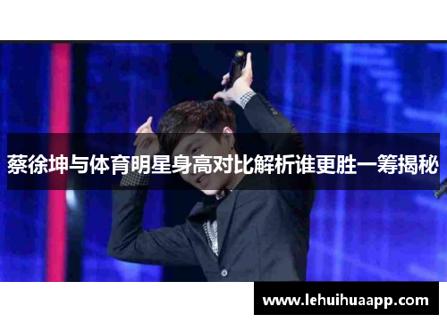 蔡徐坤与体育明星身高对比解析谁更胜一筹揭秘