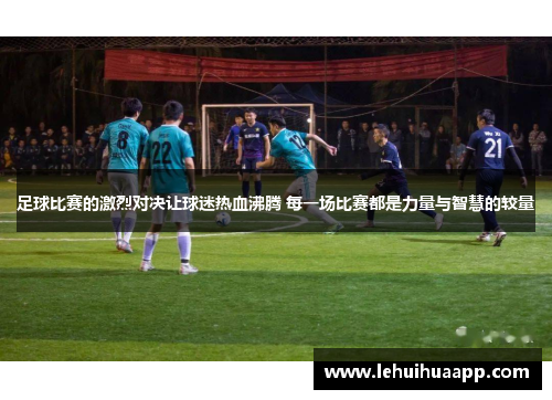 足球比赛的激烈对决让球迷热血沸腾 每一场比赛都是力量与智慧的较量